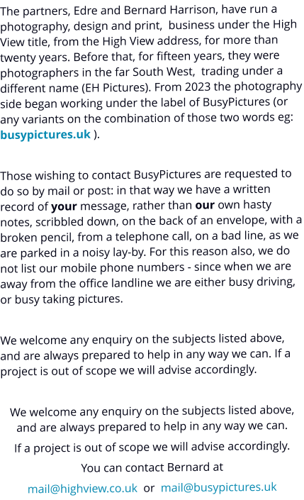 The partners, Edre and Bernard Harrison, have run a photography, design and print,  business under the High View title, from the High View address, for more than twenty years. Before that, for fifteen years, they were photographers in the far South West,  trading under a different name (EH Pictures). From 2023 the photography side began working under the label of BusyPictures (or any variants on the combination of those two words eg: busypictures.uk ).  Those wishing to contact BusyPictures are requested to do so by mail or post: in that way we have a written record of your message, rather than our own hasty notes, scribbled down, on the back of an envelope, with a broken pencil, from a telephone call, on a bad line, as we are parked in a noisy lay-by. For this reason also, we do not list our mobile phone numbers - since when we are away from the office landline we are either busy driving, or busy taking pictures.  We welcome any enquiry on the subjects listed above, and are always prepared to help in any way we can. If a project is out of scope we will advise accordingly.  We welcome any enquiry on the subjects listed above, and are always prepared to help in any way we can. If a project is out of scope we will advise accordingly. You can contact Bernard at mail@highview.co.uk  or  mail@busypictures.uk