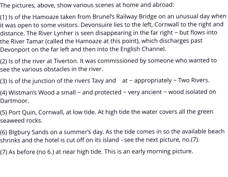 The pictures, above, show various scenes at home and abroad: (1) Is of the Hamoaze taken from Brunel’s Railway Bridge on an unusual day when it was open to some visitors. Devonsuire lies to the left, Cornwall to the right and distance. The River Lynher is seen disappearing in the far right ~ but flows into the River Tamar (called the Hamoaze at this point), which discharges past Devonport on the far left and then into the English Channel. (2) Is of the river at Tiverton. It was commissioned by someone who wanted to see the various obstacles in the river. (3) Is of the junction of the rivers Tavy and    at ~ appropriately ~ Two Rivers. (4) Wistman’s Wood a small ~ and protected ~ very ancient ~ wood isolated on Dartmoor. (5) Port Quin, Cornwall, at low tide. At high tide the water covers all the green seaweed rocks. (6) BIgbury Sands on a summer’s day. As the tide comes in so the available beach shrinks and the hotel is cut off on its island - see the next picture, no.(7). (7) As before (no 6.) at near high tide. This is an early morning picture.